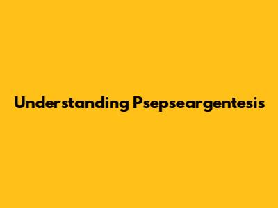 Understanding Psepseargentesis