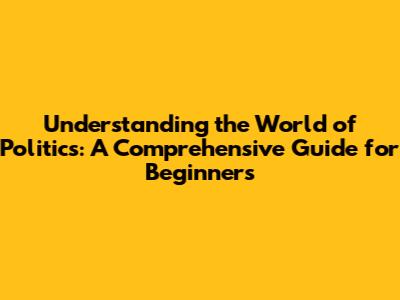 Understanding the World of Politics: A Comprehensive Guide for Beginners