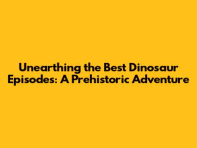 Unearthing the Best Dinosaur Episodes: A Prehistoric Adventure