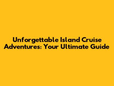 Unforgettable Island Cruise Adventures: Your Ultimate Guide