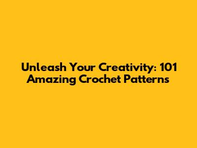 Unleash Your Creativity: 101 Amazing Crochet Patterns