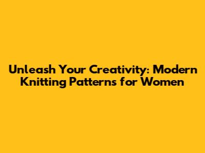 Unleash Your Creativity: Modern Knitting Patterns for Women