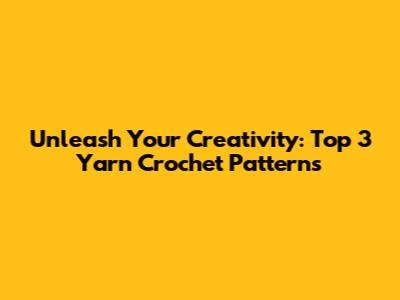 Unleash Your Creativity: Top 3 Yarn Crochet Patterns