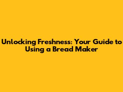 Unlocking Freshness: Your Guide to Using a Bread Maker