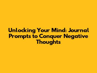 Unlocking Your Mind: Journal Prompts to Conquer Negative Thoughts