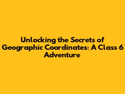 Unlocking the Secrets of Geographic Coordinates: A Class 6 Adventure