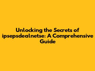 Unlocking the Secrets of ipsepsdealnetse: A Comprehensive Guide