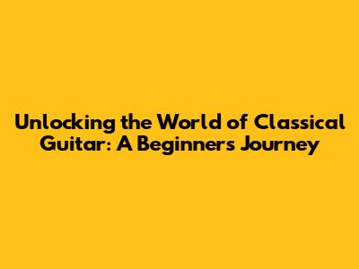 Unlocking the World of Classical Guitar: A Beginner's Journey