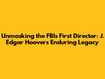 Unmasking the FBI's First Director: J. Edgar Hoover's Enduring Legacy