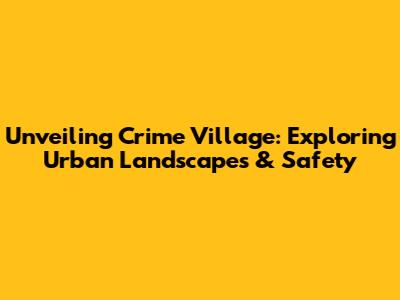 Unveiling Crime Village: Exploring Urban Landscapes & Safety