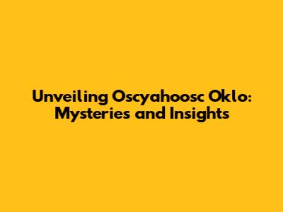 Unveiling Oscyahoosc Oklo: Mysteries and Insights
