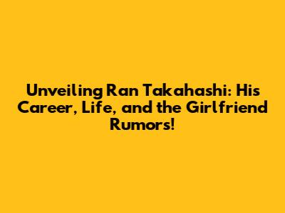 Unveiling Ran Takahashi: His Career, Life, and the Girlfriend Rumors!