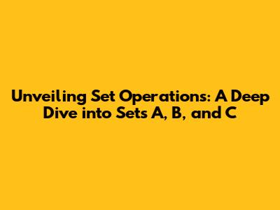 Unveiling Set Operations: A Deep Dive into Sets A, B, and C