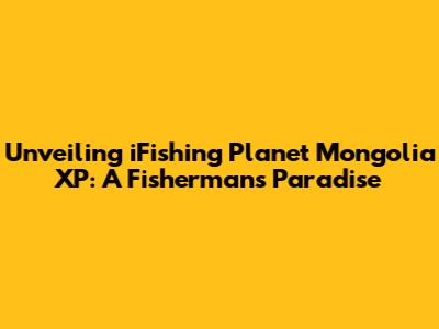 Unveiling iFishing Planet Mongolia XP: A Fisherman's Paradise