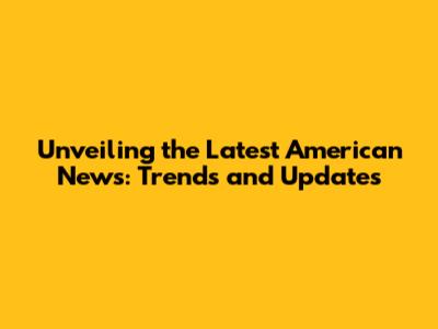 Unveiling the Latest American News: Trends and Updates