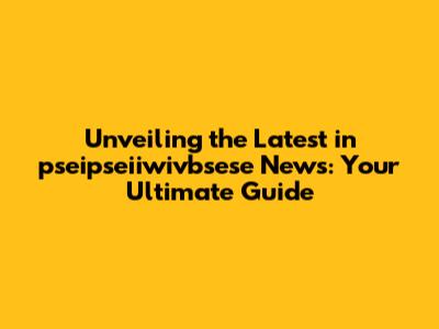 Unveiling the Latest in pseipseiiwivbsese News: Your Ultimate Guide