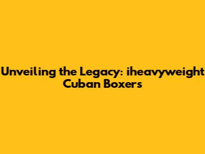 Unveiling the Legacy: iheavyweight Cuban Boxers
