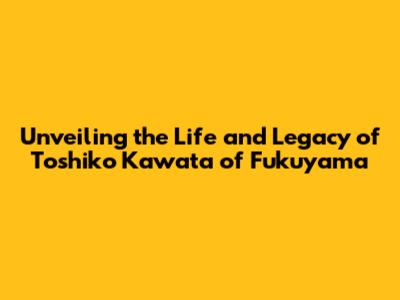 Unveiling the Life and Legacy of Toshiko Kawata of Fukuyama