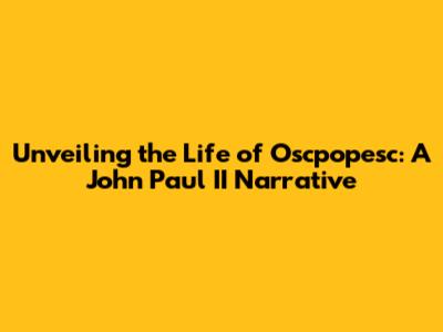 Unveiling the Life of Oscpopesc: A John Paul II Narrative