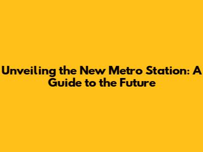 Unveiling the New Metro Station: A Guide to the Future