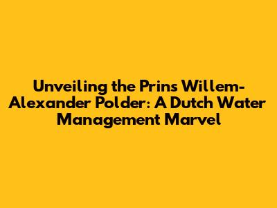 Unveiling the Prins Willem-Alexander Polder: A Dutch Water Management Marvel