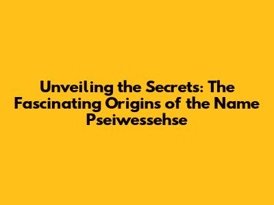 Unveiling the Secrets: The Fascinating Origins of the Name Pseiwessehse