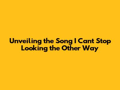Unveiling the Song 'I Can't Stop Looking the Other Way'
