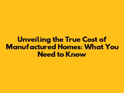 Unveiling the True Cost of Manufactured Homes: What You Need to Know