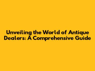 Unveiling the World of Antique Dealers: A Comprehensive Guide