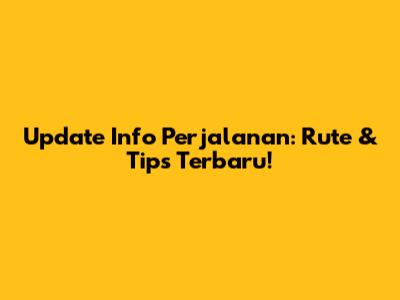Update Info Perjalanan: Rute & Tips Terbaru!