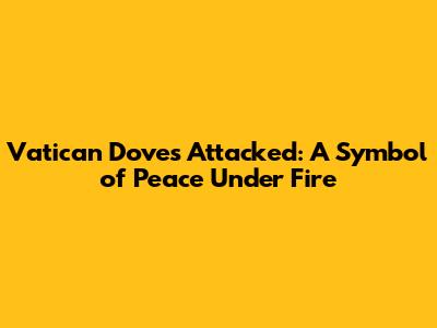 Vatican Doves Attacked: A Symbol of Peace Under Fire