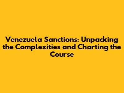 Venezuela Sanctions: Unpacking the Complexities and Charting the Course