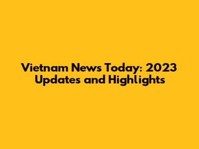 Vietnam News Today: 2023 Updates and Highlights