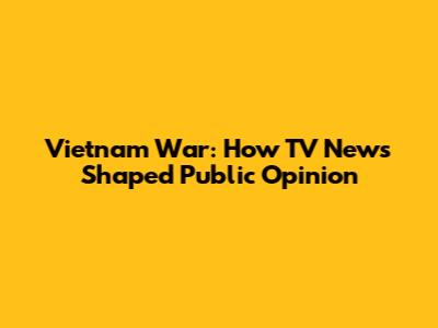 Vietnam War: How TV News Shaped Public Opinion
