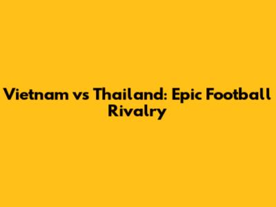 Vietnam vs Thailand: Epic Football Rivalry