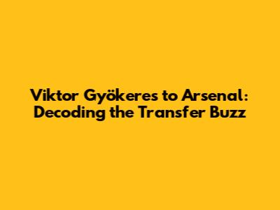 Viktor Gyökeres to Arsenal: Decoding the Transfer Buzz