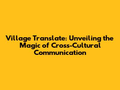 Village Translate: Unveiling the Magic of Cross-Cultural Communication