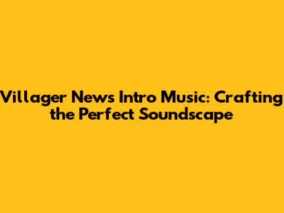 Villager News Intro Music: Crafting the Perfect Soundscape
