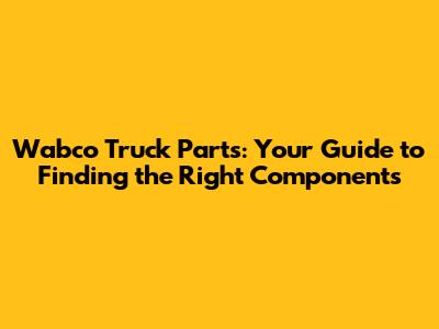 Wabco Truck Parts: Your Guide to Finding the Right Components