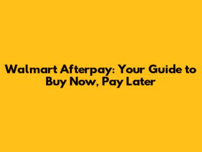 Walmart Afterpay: Your Guide to Buy Now, Pay Later