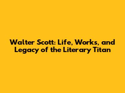 Walter Scott: Life, Works, and Legacy of the Literary Titan