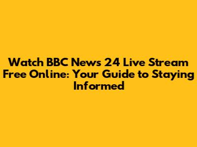 Watch BBC News 24 Live Stream Free Online: Your Guide to Staying Informed