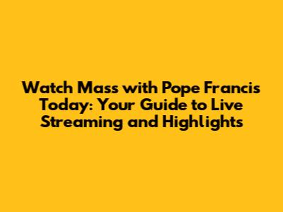 Watch Mass with Pope Francis Today: Your Guide to Live Streaming and Highlights
