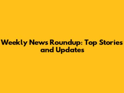 Weekly News Roundup: Top Stories and Updates