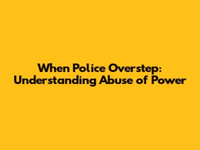 When Police Overstep: Understanding Abuse of Power
