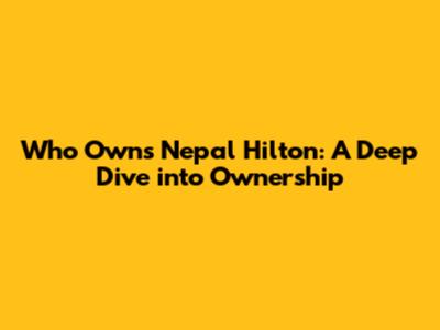 Who Owns Nepal Hilton: A Deep Dive into Ownership