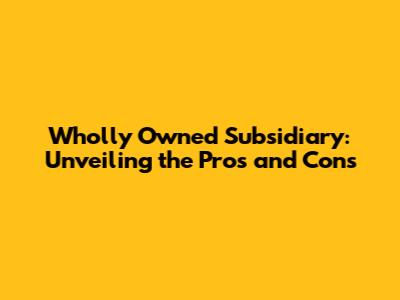 Wholly Owned Subsidiary: Unveiling the Pros and Cons