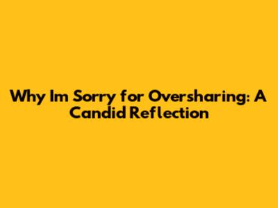 Why I'm Sorry for Oversharing: A Candid Reflection