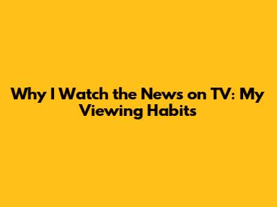 Why I Watch the News on TV: My Viewing Habits
