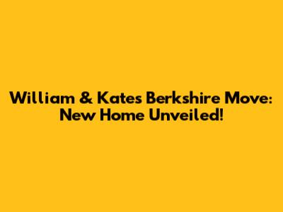 William & Kate's Berkshire Move: New Home Unveiled!